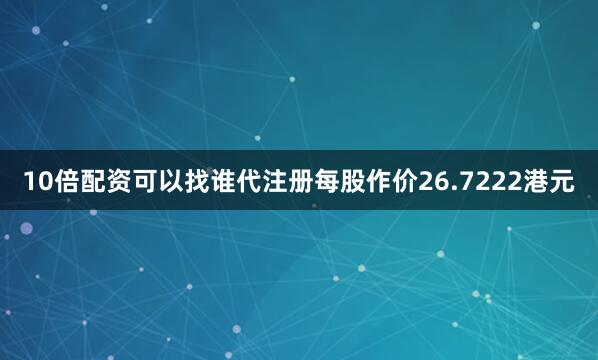10倍配资可以找谁代注册每股作价26.7222港元