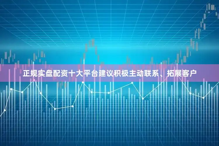正规实盘配资十大平台建议积极主动联系、拓展客户